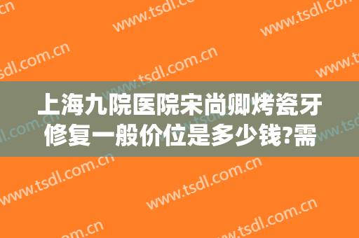 上海九院医院宋尚卿烤瓷牙修复一般价位是多少钱?需要多久恢复?(上海九院做全瓷牙价格)