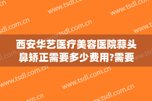 西安华艺医疗美容医院蒜头鼻矫正需要多少费用?需要多久恢复?(微创鼻子矫正手术多少钱)