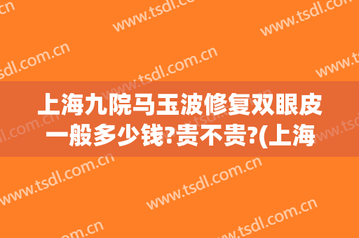 上海九院马玉波修复双眼皮一般多少钱?贵不贵?(上海九院张波双眼皮手术做的怎么样)