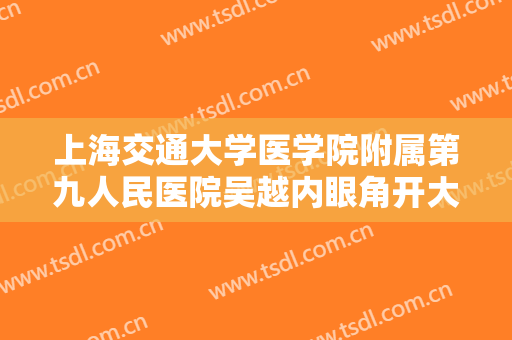 上海交通大学医学院附属第九人民医院吴越内眼角开大一般多少钱?有哪些优势?