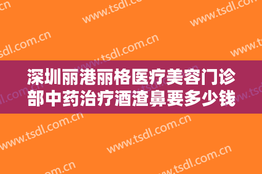 深圳丽港丽格医疗美容门诊部中药治疗酒渣鼻要多少钱?需要多久恢复?