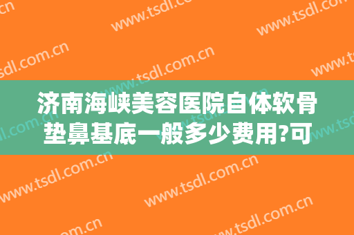 济南海峡美容医院自体软骨垫鼻基底一般多少费用?可靠吗?(假体垫鼻基底费用)