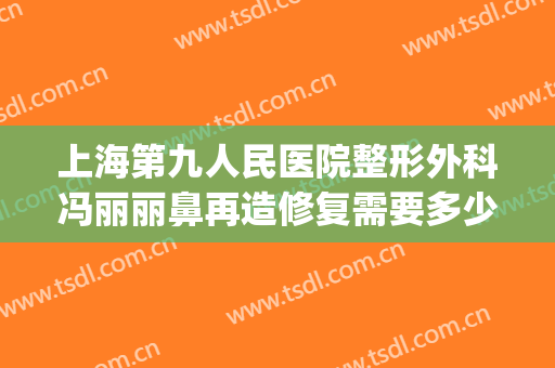 上海第九人民医院整形外科冯丽丽鼻再造修复需要多少费用?怎么样?(上海第九人民医院鼻子整形价格)