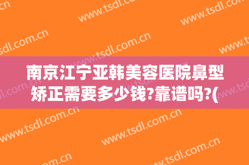 南京江宁亚韩美容医院鼻型矫正需要多少钱?靠谱吗?(南京隆鼻的费用是多少啊)
