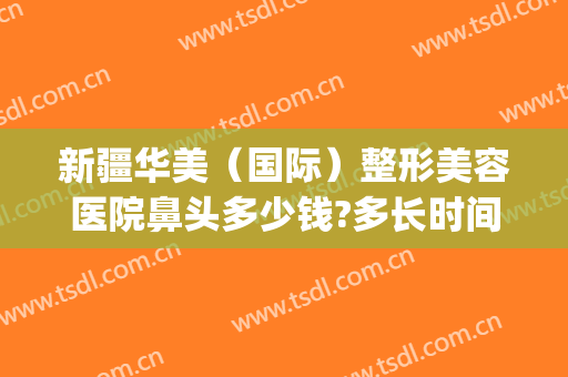 新疆华美（国际）整形美容医院鼻头多少钱?多长时间恢复?(乌鲁木齐隆鼻多少钱)