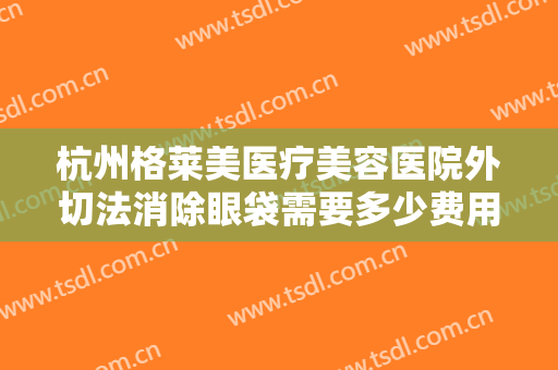 杭州格莱美医疗美容医院外切法消除眼袋需要多少费用?需要多久恢复?