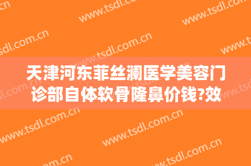 天津河东菲丝澜医学美容门诊部自体软骨隆鼻价钱?效果怎么样?(天津菲丝澜医疗美容)