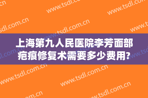 上海第九人民医院李芳面部疤痕修复术需要多少费用?好不好?(上海九院疤痕整形费用)