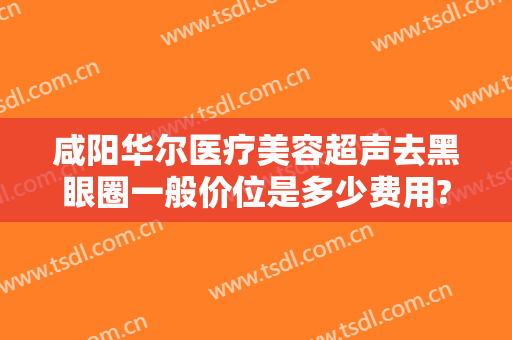 咸阳华尔医疗美容超声去黑眼圈一般价位是多少费用?靠谱吗?