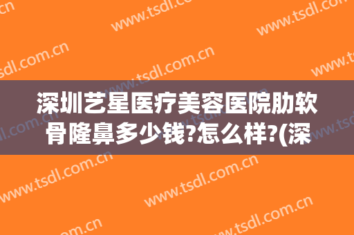 深圳艺星医疗美容医院肋软骨隆鼻多少钱?怎么样?(深圳软骨隆鼻哪家比较好)