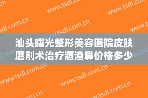 汕头曙光整形美容医院皮肤磨削术治疗酒渣鼻价格多少钱?靠谱吗?(酒糟鼻做激光后怎么护理)