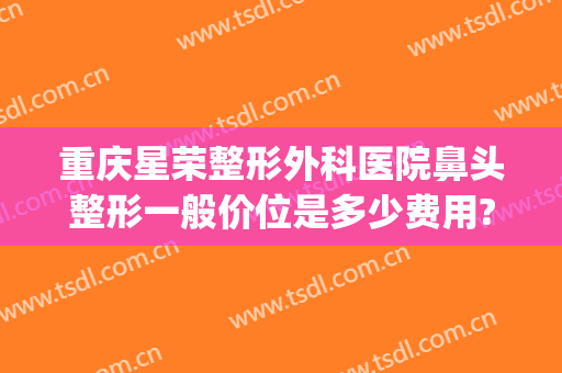 重庆星荣整形外科医院鼻头整形一般价位是多少费用?有哪些优势?(重庆星荣整形外科医院电话)