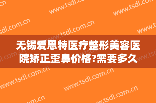 无锡爱思特医疗整形美容医院矫正歪鼻价格?需要多久恢复?(无锡医院鼻部整形)