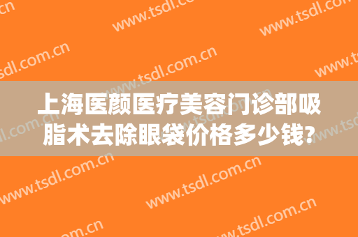 上海医颜医疗美容门诊部吸脂术去除眼袋价格多少钱?多长时间恢复?(吸脂祛眼袋术)