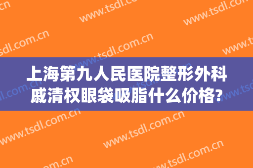 上海第九人民医院整形外科戚清权眼袋吸脂什么价格?需要多久恢复?(上海第九整形美容医院抽脂)