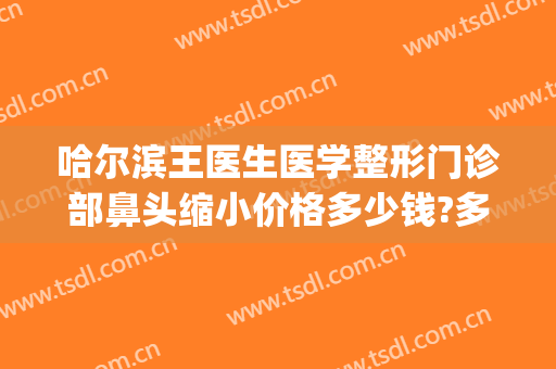 哈尔滨王医生医学整形门诊部鼻头缩小价格多少钱?多长时间恢复?(哈尔滨多少钱鼻部整形多少钱)