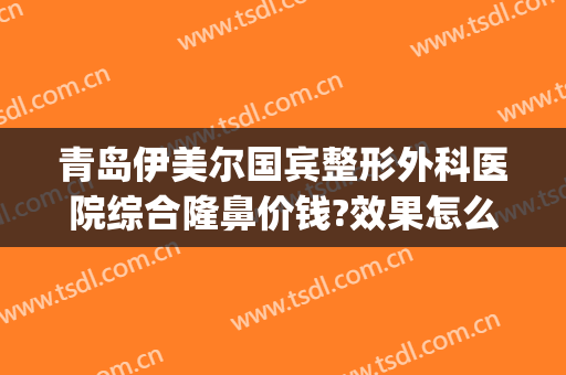 青岛伊美尔国宾整形外科医院综合隆鼻价钱?效果怎么样?(青岛医美尔整形医院)