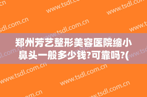 郑州芳艺整形美容医院缩小鼻头一般多少钱?可靠吗?(郑州芳艺整形美容医院缩小鼻头一般多少钱?可靠吗价格)