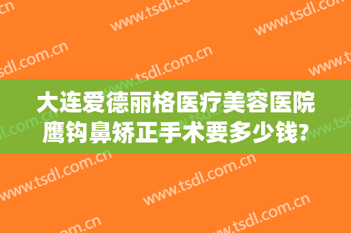 大连爱德丽格医疗美容医院鹰钩鼻矫正手术要多少钱?好不好?(大连爱德丽格做鼻子怎么样)