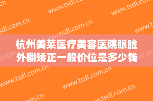 杭州美莱医疗美容医院眼睑外翻矫正一般价位是多少钱?有哪些优势?(杭州美莱美容医院)