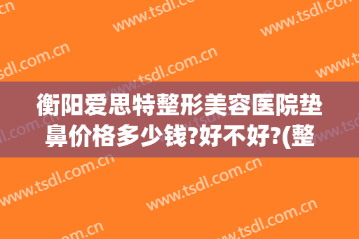 衡阳爱思特整形美容医院垫鼻价格多少钱?好不好?(整形医院垫鼻子多少钱)