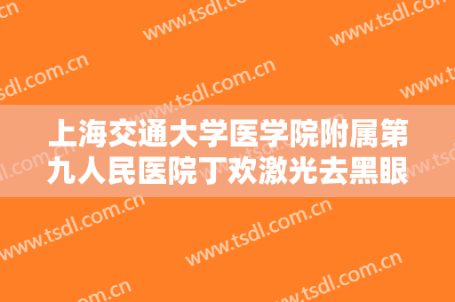 上海交通大学医学院附属第九人民医院丁欢激光去黑眼圈要多少钱?有哪些优势?