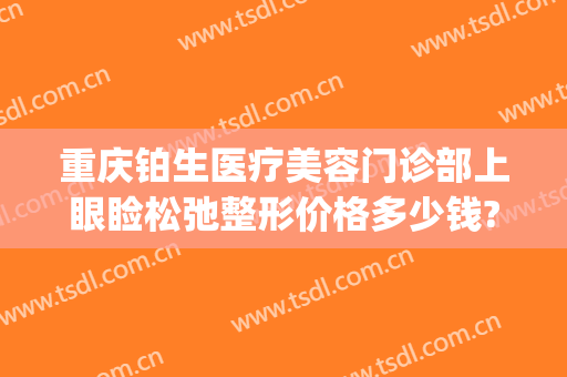 重庆铂生医疗美容门诊部上眼睑松弛整形价格多少钱?效果怎么样?(重庆铂生医疗美容预约电话)