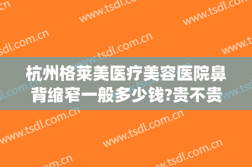 杭州格莱美医疗美容医院鼻背缩窄一般多少钱?贵不贵?(医美缩小鼻翼多少钱)