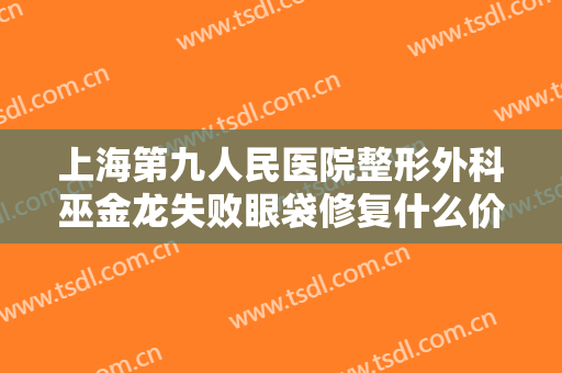 上海第九人民医院整形外科巫金龙失败眼袋修复什么价格?需要多久恢复?
