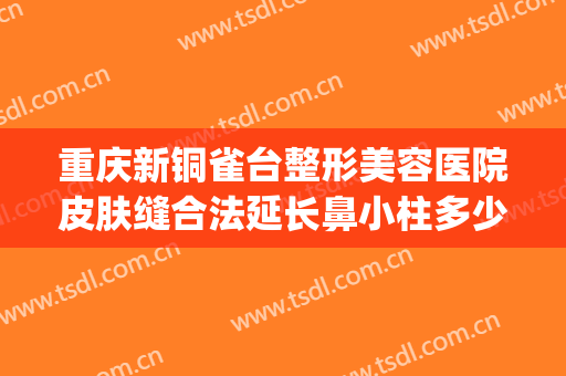 重庆新铜雀台整形美容医院皮肤缝合法延长鼻小柱多少钱?靠谱吗?(重庆铜雀台医疗整形医院)