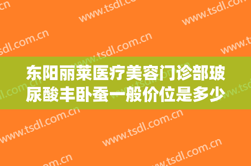 东阳丽莱医疗美容门诊部玻尿酸丰卧蚕一般价位是多少?贵不贵?(东阳丽莱国际整形)
