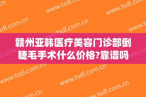 赣州亚韩医疗美容门诊部倒睫毛手术什么价格?靠谱吗?(赣州亚韩美容医院)