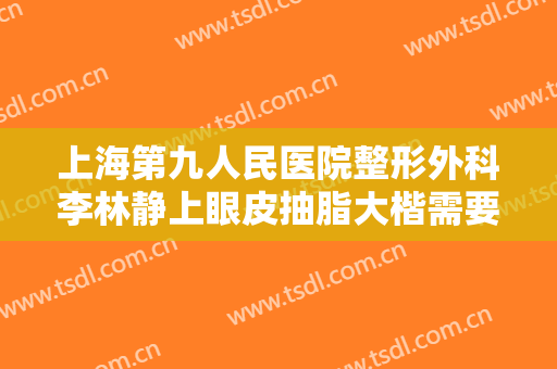 上海第九人民医院整形外科李林静上眼皮抽脂大楷需要多少费用?好不好?