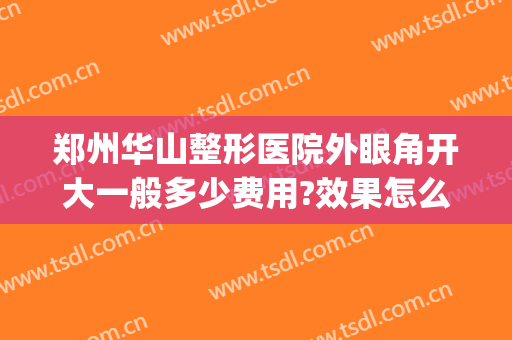 郑州华山整形医院外眼角开大一般多少费用?效果怎么样?(郑州华山整形美容医院)