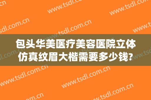 包头华美医疗美容医院立体仿真纹眉大楷需要多少钱?需要多久恢复?(包头华美整形医院电话)