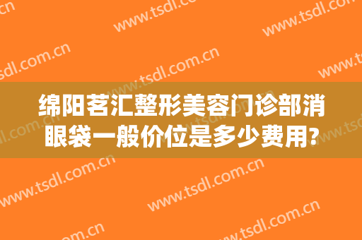 绵阳茗汇整形美容门诊部消眼袋一般价位是多少费用?有哪些优势?(绵阳茗汇美容整形医院)