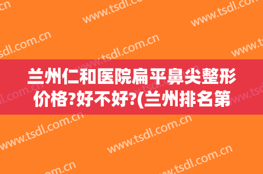 兰州仁和医院扁平鼻尖整形价格?好不好?(兰州排名第一的整形医院 .兰州仁和整型医院简介)