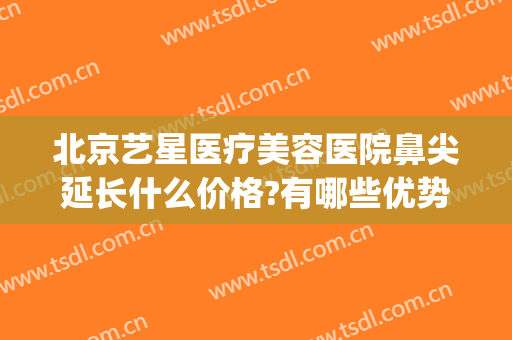 北京艺星医疗美容医院鼻尖延长什么价格?有哪些优势?(北京艺星医院美容怎么样)