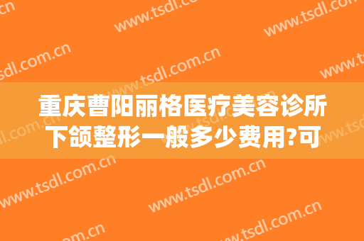 重庆曹阳丽格医疗美容诊所下颌整形一般多少费用?可靠吗?(重庆丽格整形医院)