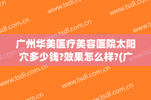 广州华美医疗美容医院太阳穴多少钱?效果怎么样?(广州华美医疗美容医院地址在哪里)