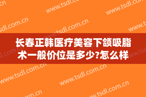 长春正韩医疗美容下颌吸脂术一般价位是多少?怎么样?(长春韩美整形美容医院)