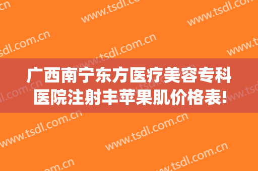 广西南宁东方医疗美容专科医院注射丰苹果肌价格表!有哪些优势?(南宁丰脸颊价格东方专家能不能预约吗)