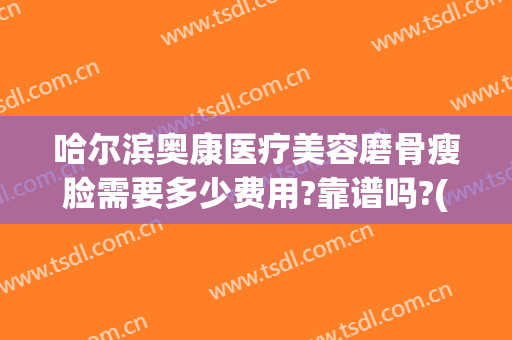 哈尔滨奥康医疗美容磨骨瘦脸需要多少费用?靠谱吗?(奥康整形医院哈尔滨)