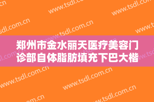 郑州市金水丽天医疗美容门诊部自体脂肪填充下巴大楷需要多少费用?有哪些优势?