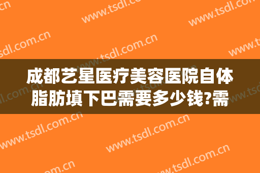 成都艺星医疗美容医院自体脂肪填下巴需要多少钱?需要多久恢复?(成都面部脂肪填充)