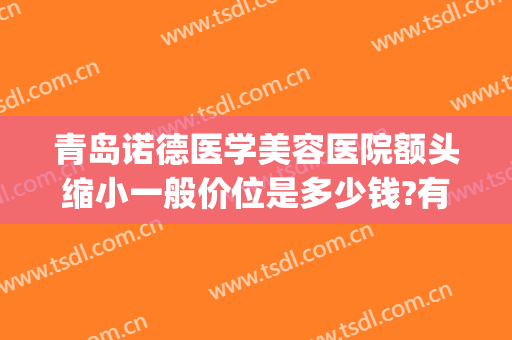 青岛诺德医学美容医院额头缩小一般价位是多少钱?有哪些优势?(济南诺德整形怎么样)