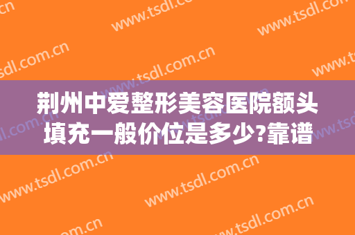 荆州中爱整形美容医院额头填充一般价位是多少?靠谱吗?(荆州中爱整形是正规医院吗)