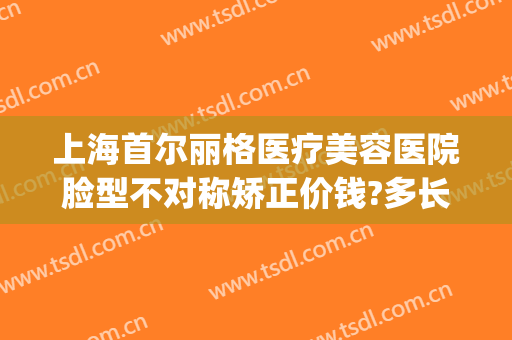 上海首尔丽格医疗美容医院脸型不对称矫正价钱?多长时间恢复?(上海首尔丽格医疗美容医院怎么样)