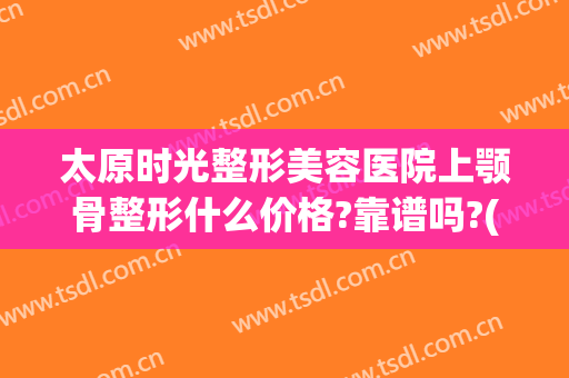 太原时光整形美容医院上颚骨整形什么价格?靠谱吗?(太原时光整形医院医生介绍)