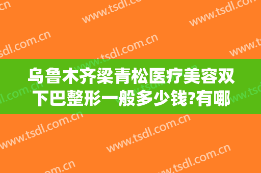 乌鲁木齐梁青松医疗美容双下巴整形一般多少钱?有哪些优势?(梁青松医疗美容整形医院)